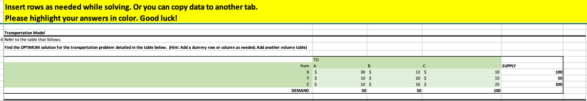 Insert rows as needed while solving. Or you can copy data to another tab.
Please highlight your answers in color. Good luck!
Transportation Model
4 Refer to the table that follows.
Find the OPTIMUM solution for the transportation problem detailed in the table below. (Hint: Add a dummy row or column as needed; Add another volume table)
ΤΟ
A
X $
Y
$
Z
$
DEMAND
from
B
30 $
10 $
10 $
50
с
12
$
20 $
16 $
50
10
15
25
100
SUPPLY
100
50
200