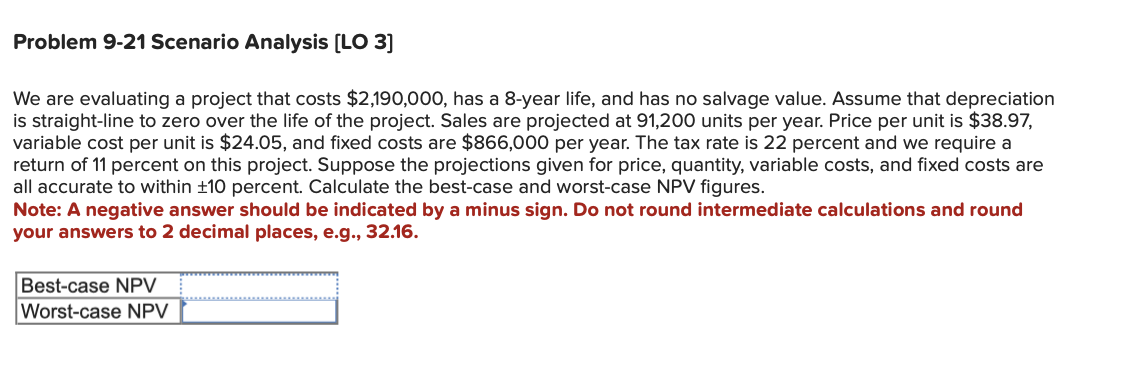 Problem 9-21 Scenario Analysis [LO 3]
We are evaluating a project that costs $2,190,000, has a 8-year life, and has no salvage value. Assume that depreciation
is straight-line to zero over the life of the project. Sales are projected at 91,200 units per year. Price per unit is $38.97,
variable cost per unit is $24.05, and fixed costs are $866,000 per year. The tax rate is 22 percent and we require a
return of 11 percent on this project. Suppose the projections given for price, quantity, variable costs, and fixed costs are
all accurate to within ±10 percent. Calculate the best-case and worst-case NPV figures.
Note: A negative answer should be indicated by a minus sign. Do not round intermediate calculations and round
your answers to 2 decimal places, e.g., 32.16.
Best-case NPV
Worst-case NPV