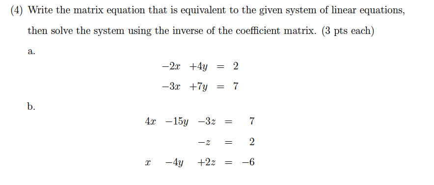 (4) Write the matrix equation that is equivalent to the given system of linear equations,
then solve the system using the inverse of the coefficient matrix. (3 pts each)
a.
b.
-2x+4y = 2
-3x +7y = 7
4x 15y -3z =
x
7
-2 = 2
+22
= -6
- 4y