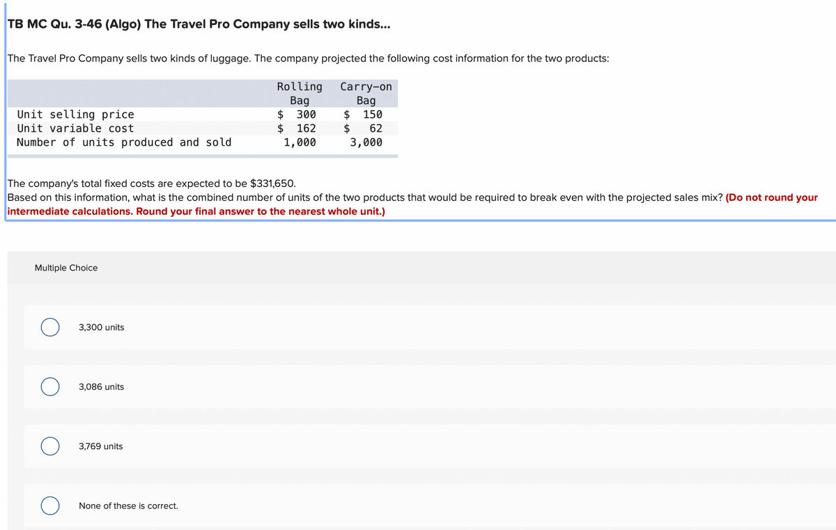 TB MC Qu. 3-46 (Algo) The Travel Pro Company sells two kinds...
The Travel Pro Company sells two kinds of luggage. The company projected the following cost information for the two products:
Rolling
Bag
300
162
1,000
Unit selling price
Unit variable cost
Number of units produced and sold
Multiple Choice
3,300 units
The company's total fixed costs are expected to be $331,650.
Based on this information, what is the combined number of units of the two products that would be required to break even with the projected sales mix? (Do not round your
intermediate calculations. Round your final answer to the nearest whole unit.)
3,086 units
3,769 units
$
$
None of these is correct.
Carry-on
Bag
$ 150
$ 62
3,000