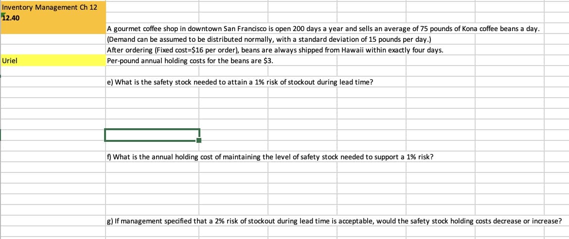 Inventory Management Ch 12
12.40
Uriel
A gourmet coffee shop in downtown San Francisco is open 200 days a year and sells an average of 75 pounds of kona coffee beans a day.
(Demand can be assumed to be distributed normally, with a standard deviation of 15 pounds per day.)
After ordering (Fixed cost-$16 per order), beans are always shipped from Hawaii within exactly four days.
Per-pound annual holding costs for the beans are $3.
e) What is the safety stock needed to attain a 1% risk of stockout during lead time?
f) What is the annual holding cost of maintaining the level of safety stock needed to support a 1% risk?
g) If management specified that a 2% risk of stockout during lead time is acceptable, would the safety stock holding costs decrease or increase?