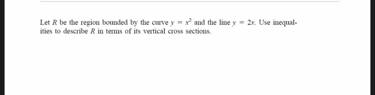 Let R be the region bounded by the curve y = x? and the line y = 2x. Use inequal-
ities to describe R in terms of its vertical cross sections.
