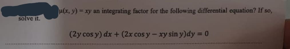 solve it.
μ(x, y)=xy an integrating factor for the following differential equation? If so,
(2y cos y) dx + (2x cos y - xy sin y)dy = 0