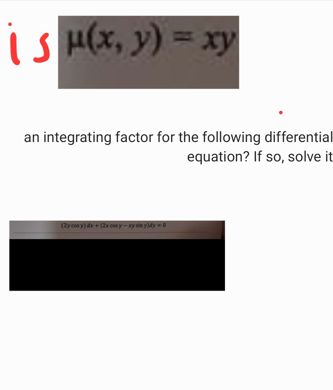 is μ(x, y) = xy
an integrating factor for the following differential
(2y cos y) dx + (2x cos y - xy sin y)dy = 0
equation? If so, solve it