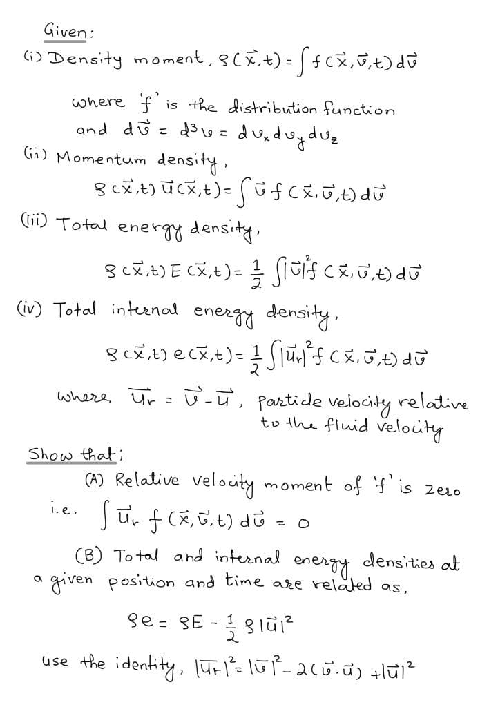 Given:
G) Density moment, 8CÊ+) = [4cx,7,t) du
where f is the distribuution function
and dü = d3 w = du,duyduz
lii) Momentum density,
(ii) Total energy density.
%3D
(iv) Total inteenal energy density.
partide velocity relative
to the fluid velouty
where Ur : -u,
Show that;
(A) Relative velocity moment off'is zero
i.e.
(B) To tal and internal
densities at
energy.
given position and time are related
as,
se = SE - 1 31ū1?
use the identity, lūri=lūP-260.ũ) +lūl?
