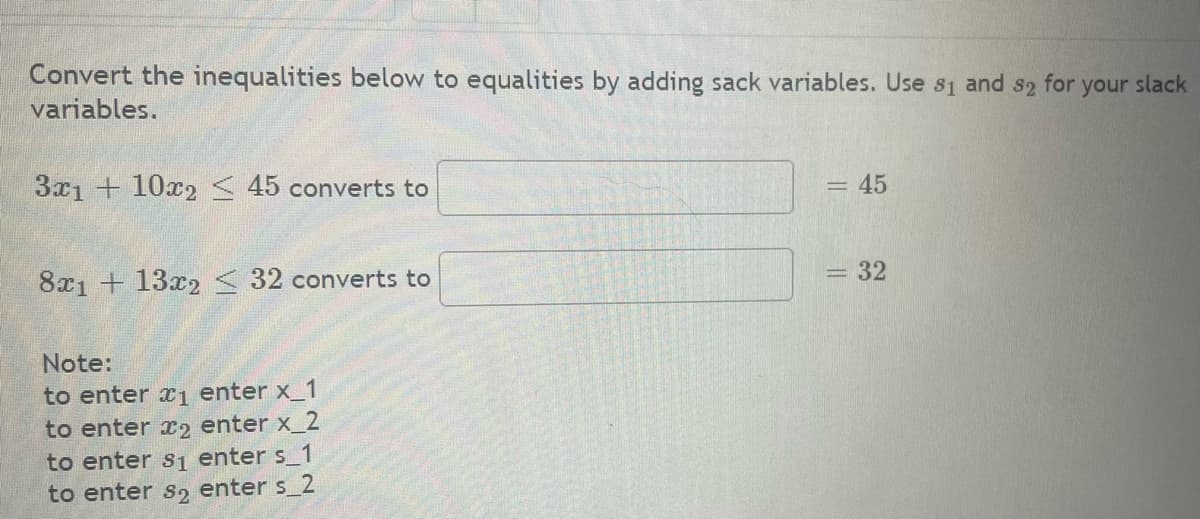 Convert the inequalities below to equalities by adding sack variables. Use 31 and 32 for
variables.
3x1 + 10x2 < 45 converts to
8x1 + 13x2 < 32 converts to
Note:
to enter ₁ enter x_1
to enter 2 enter x_2
to enter s₁ enter s_1
to enter so enter s_2
= 45
= 32
your slack