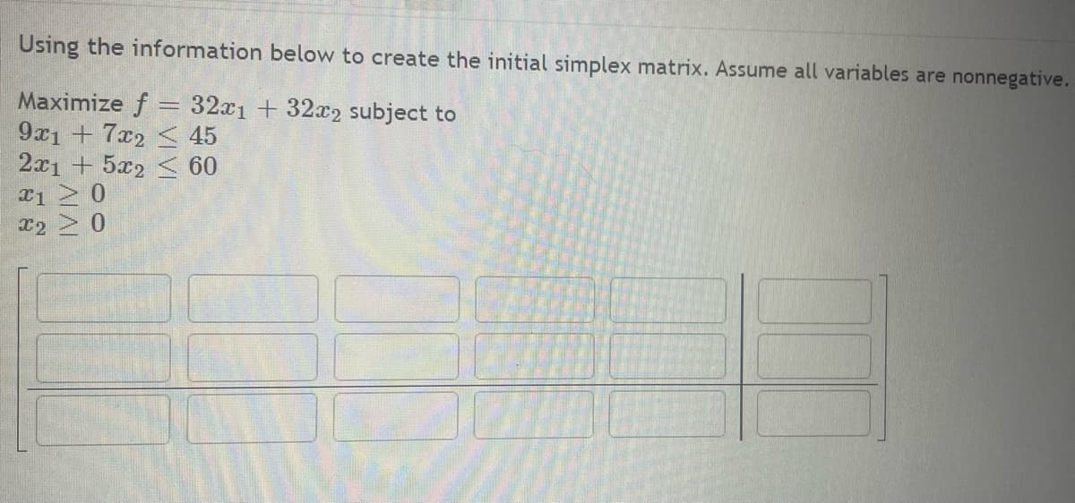 Using the information below to create the initial simplex matrix. Assume all variables are nonnegative.
Maximize f = 32x1 + 32x2 subject to
9x1 + 7x2
45
2x1 + 5x2 < 60
x1 > 0
x2 > 0