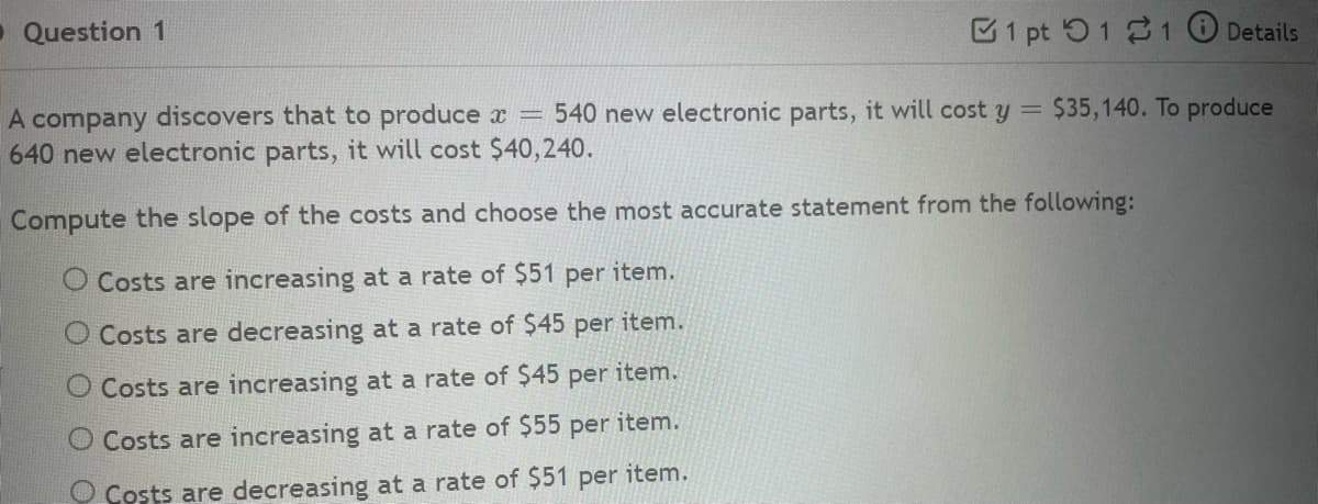 Question 1
1 pt 11
Details
A company discovers that to produce x = 540 new electronic parts, it will cost y = $35,140. To produce
640 new electronic parts, it will cost $40,240.
Compute the slope of the costs and choose the most accurate statement from the following:
O Costs are increasing at a rate of $51 per item.
O Costs are decreasing at a rate of $45 per item.
O Costs are increasing at a rate of $45 per item.
O Costs are increasing at a rate of $55 per item.
O Costs are decreasing at a rate of $51 per item.