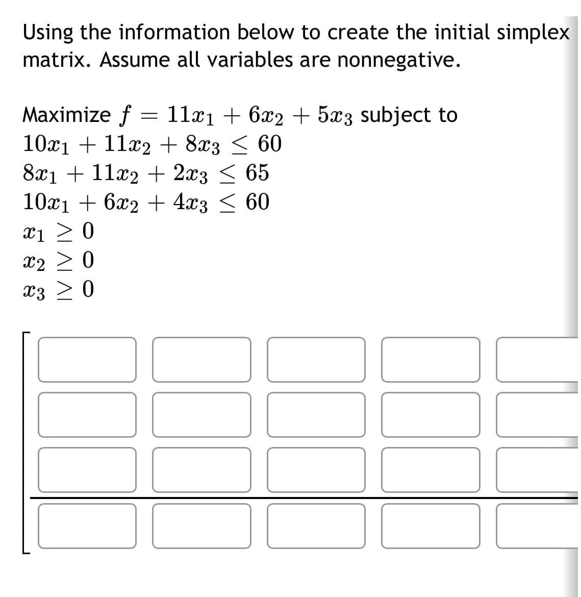 Using the information below to create the initial simplex
matrix. Assume all variables are nonnegative.
Maximize f
11x₁ + 6x2 + 5x3 subject to
10x₁ + 11x2 + 8x3 ≤ 60
8x1 + 11x2 + 2x3 ≤ 65
10x1 + 6x2 + 4x3 ≤ 60
X1 ≥ 0
X2 ≥ 0
x3 > 0
100
=
