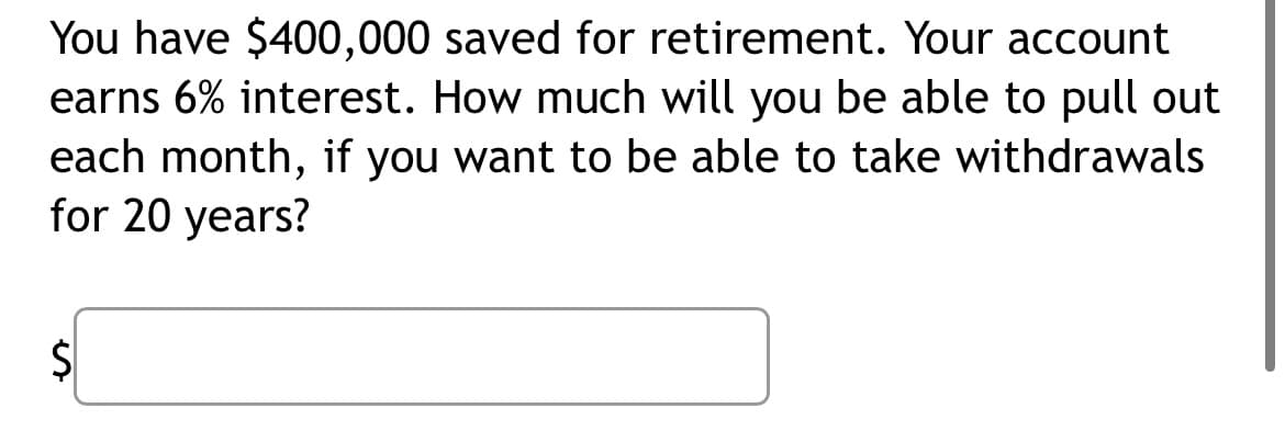 You have $400,000 saved for retirement. Your account
earns 6% interest. How much will you be able to pull out
each month, if you want to be able to take withdrawals
for 20 years?
S