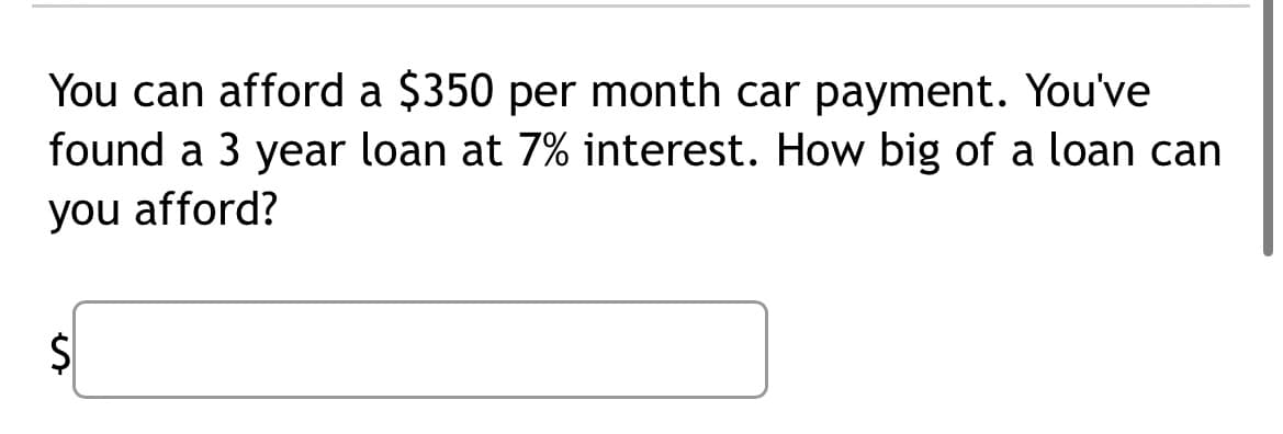 You can afford a $350 per month car payment. You've
found a 3 year loan at 7% interest. How big of a loan can
you afford?
$
