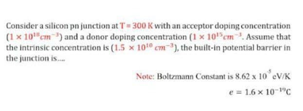 Consider a silicon pn junction at T 300 K with an acceptor doping concentration
(1 x 10 cm) and a donor doping concentration (1 x 10cm. Assume that
the intrinsic concentration is (1.5 x 1010 cm-), the built-in potential barrier in
the junction is.
Note: Boltzmann Constant is 8.62 x 10 eV/K
e = 1.6 x 10-19C
