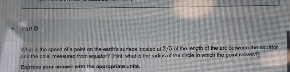 Part D
What is the speed of a point on the earth's surface located at 2/5 of the length of the arc between the equator
and the pole, measured from equator? (Hint: what is the radius of the circle in which the point moves?)
Express your answer with the appropriate units.