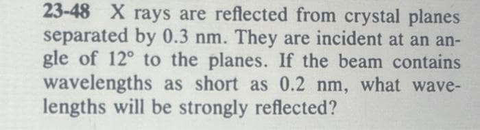 23-48 X rays are reflected from crystal planes
separated by 0.3 nm. They are incident at an an-
gle of 12° to the planes. If the beam contains
wavelengths as short as 0.2 nm, what wave-
lengths will be strongly reflected?