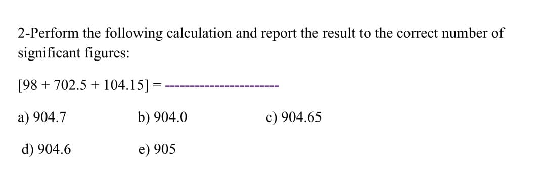 2-Perform the following calculation and report the result to the correct number of
significant figures:
[98 + 702.5 + 104.15] =
a) 904.7
b) 904.0
c) 904.65
d) 904.6
e) 905
