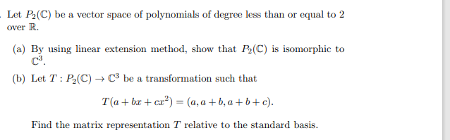 Let P2(C) be a vector space of polynomials of degree less than or equal to 2
over R.
(a) By using linear extension method, show that P2(C) is isomorphic to
(b) Let T: P2(C) → C³ be a transformation such that
T(a + br + ca?) = (a, a + b, a + b+ c).
Find the matrix representation T relative to the standard basis.
