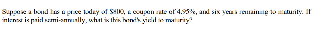 Suppose a bond has a price today of $800, a coupon rate of 4.95%, and six years remaining to maturity. If
interest is paid semi-annually, what is this bond's yield to maturity?
