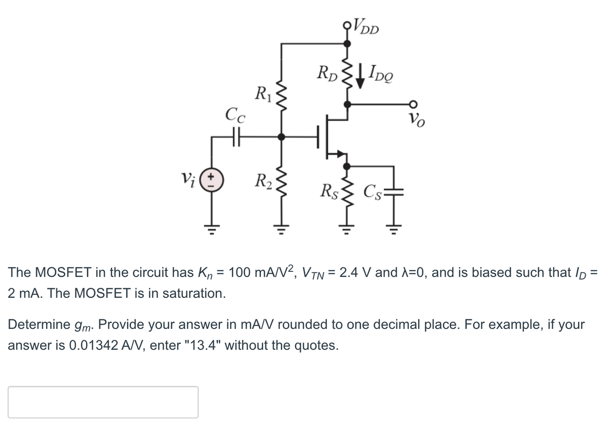 Vj (±
Сс
R₁
www
R₂
QVDD
RD IDQ
Rs
Cs=
Vo
=
The MOSFET in the circuit has K₁ = 100 mA/V², VTN = 2.4 V and λ=0, and is biased such that p
2 mA. The MOSFET is in saturation.
Determine gm. Provide your answer in mA/V rounded to one decimal place. For example, if your
answer is 0.01342 A/V, enter "13.4" without the quotes.