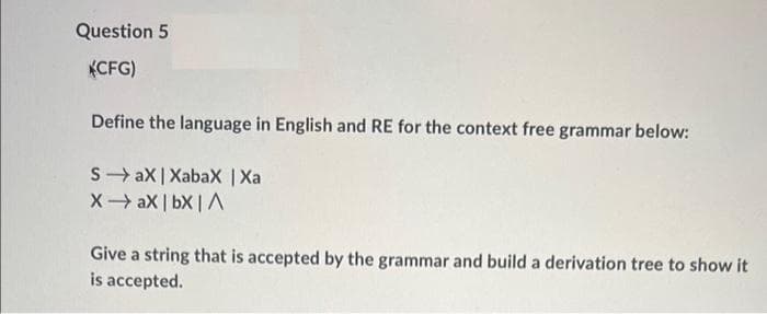 Question 5
KCFG)
Define the language in English and RE for the context free grammar below:
S- aX | XabaX |Xa
X aX | bX |A
Give a string that is accepted by the grammar and build a derivation tree to show it
is accepted.
