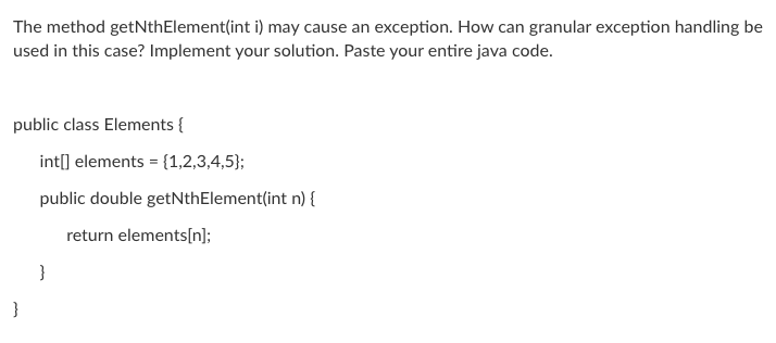 The method getNthElement(int i) may cause an exception. How can granular exception handling be
used in this case? Implement your solution. Paste your entire java code.
public class Elements {
int[] elements = {1,2,3,4,5};
public double getNthElement(int n) {
return elements[n];
}
