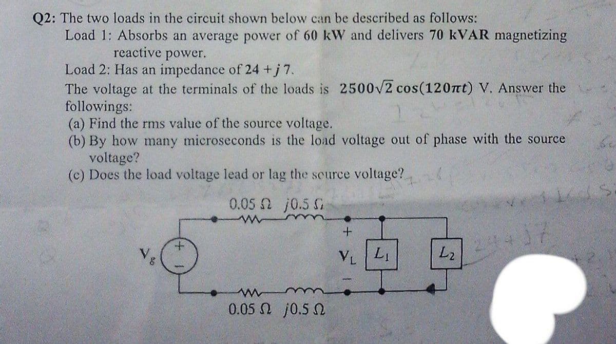 Q2: The two loads in the circuit shown below can be described as follows:
Load 1: Absorbs an average power of 60 kW and delivers 70 KVAR magnetizing
reactive power.
Load 2: Has an impedance of 24 +j 7.
The voltage at the terminals of the loads is 2500V2 cos(120nt) V. Answer the
followings:
(a) Find the rms value of the source voltage.
(b) By how many microseconds is the load voltage out of phase with the source
voltage?
(c) Does the load voltage lead or lag the scurce voltage?
0.05 2 j0.5 G
Vg
VL L
L2
0.05 N j0.5 N
