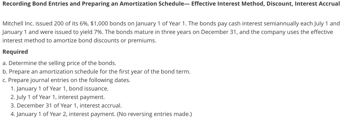 Recording Bond Entries and Preparing an Amortization Schedule- Effective Interest Method, Discount, Interest Accrual
Mitchell Inc. issued 200 of its 6%, $1,000 bonds on January 1 of Year 1. The bonds pay cash interest semiannually each July 1 and
January 1 and were issued to yield 7%. The bonds mature in three years on December 31, and the company uses the effective
interest method to amortize bond discounts or premiums.
Required
a. Determine the selling price of the bonds.
b. Prepare an amortization schedule for the first year of the bond term.
c. Prepare journal entries on the following dates.
1. January 1 of Year 1, bond issuance.
2. July 1 of Year 1, interest payment.
3. December 31 of Year 1, interest accrual.
4. January 1 of Year 2, interest payment. (No reversing entries made.)