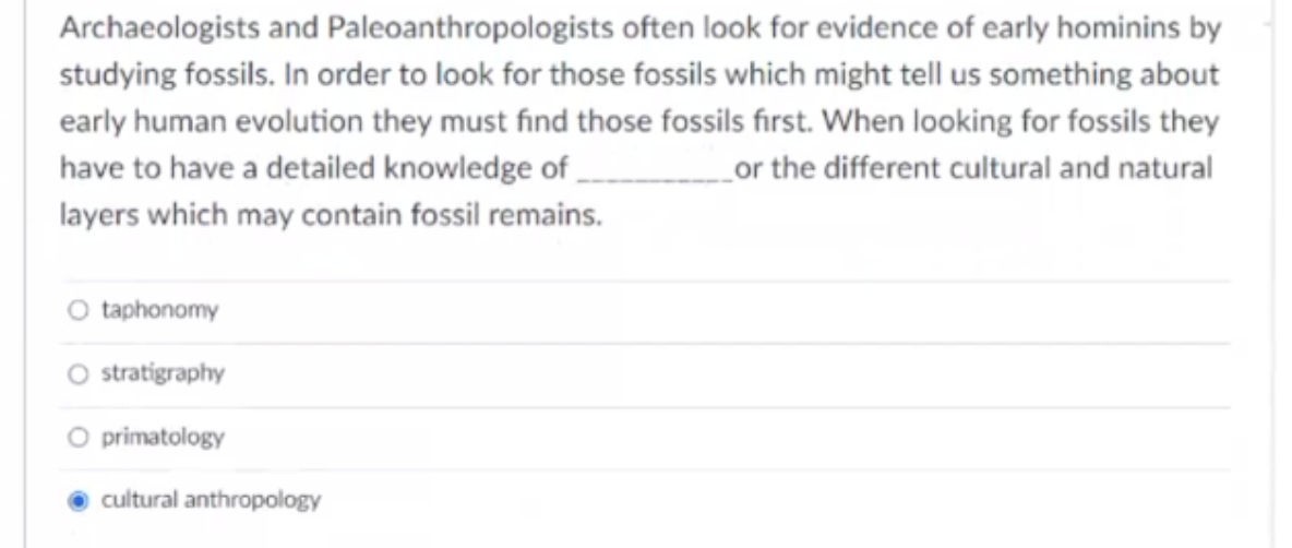 Archaeologists and Paleoanthropologists often look for evidence of early hominins by
studying fossils. In order to look for those fossils which might tell us something about
early human evolution they must find those fossils first. When looking for fossils they
have to have a detailed knowledge of,
_or the different cultural and natural
layers which may contain fossil remains.
O taphonomy
O stratigraphy
O primatology
cultural anthropology
