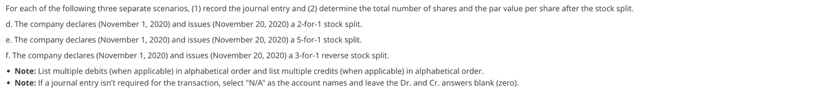 For each of the following three separate scenarios, (1) record the journal entry and (2) determine the total number of shares and the par value per share after the stock split.
d. The company declares (November 1, 2020) and issues (November 20, 2020) a 2-for-1 stock split.
e. The company declares (November 1, 2020) and issues (November 20, 2020) a 5-for-1 stock split.
f. The company declares (November 1, 2020) and issues (November 20, 2020) a 3-for-1 reverse stock split.
• Note: List multiple debits (when applicable) in alphabetical order and list multiple credits (when applicable) in alphabetical order.
• Note: If a journal entry isn't required for the transaction, select "N/A" as the account names and leave the Dr. and Cr. answers blank (zero).