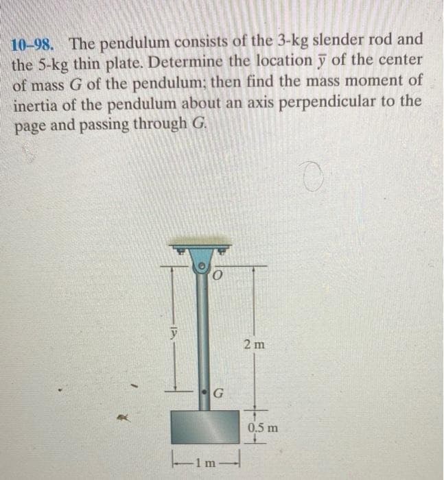 10-98. The pendulum consists of the 3-kg slender rod and
the 5-kg thin plate. Determine the location y of the center
of mass G of the pendulum; then find the mass moment of
inertia of the pendulum about an axis perpendicular to the
page and passing through G.
0
O
G
-1m-
1 m
2 m
0.5 m