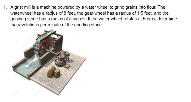 1. A grist mill is a machine powered by a water wheel to grind grains into flour. The
waterwheel has a radus of 8 feet, the gear wheel has a radius of 1.5 feet, and the
grinding stone has a radius of 8 inches. If the water wheel rotates at 5rpms, determine
the revolutions per minute of the grinding stone.
