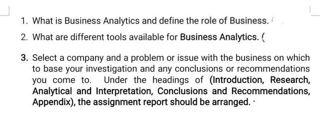 1. What is Business Analytics and define the role of Business.
2. What are different tools available for Business Analytics. (
3. Select a company and a problem or issue with the business on which
to base your investigation and any conclusions or recommendations
you come to. Under the headings of (Introduction, Research,
Analytical and Interpretation, Conclusions and Recommendations,
Appendix), the assignment report should be arranged..