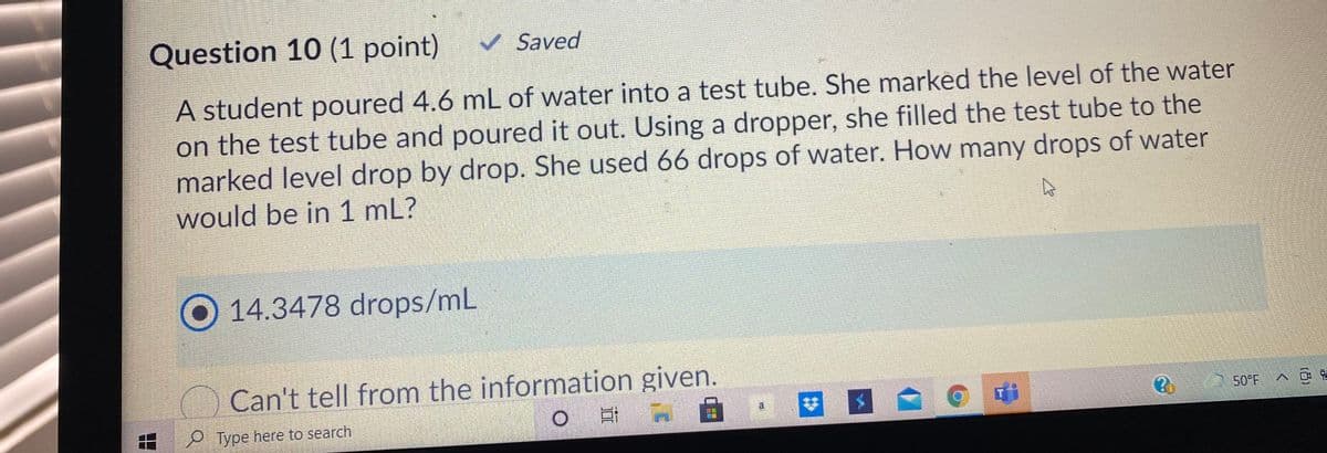 Question 10 (1 point)
v Saved
A student poured 4.6 mL of water into a test tube. She marked the level of the water
on the test tube and poured it out. Using a dropper, she filled the test tube to the
marked level drop by drop. She used 66 drops of water. How many drops of water
would be in 1 mL?
O14.3478 drops/mL
Can't tell from the information given.
50°F
Type here to search
