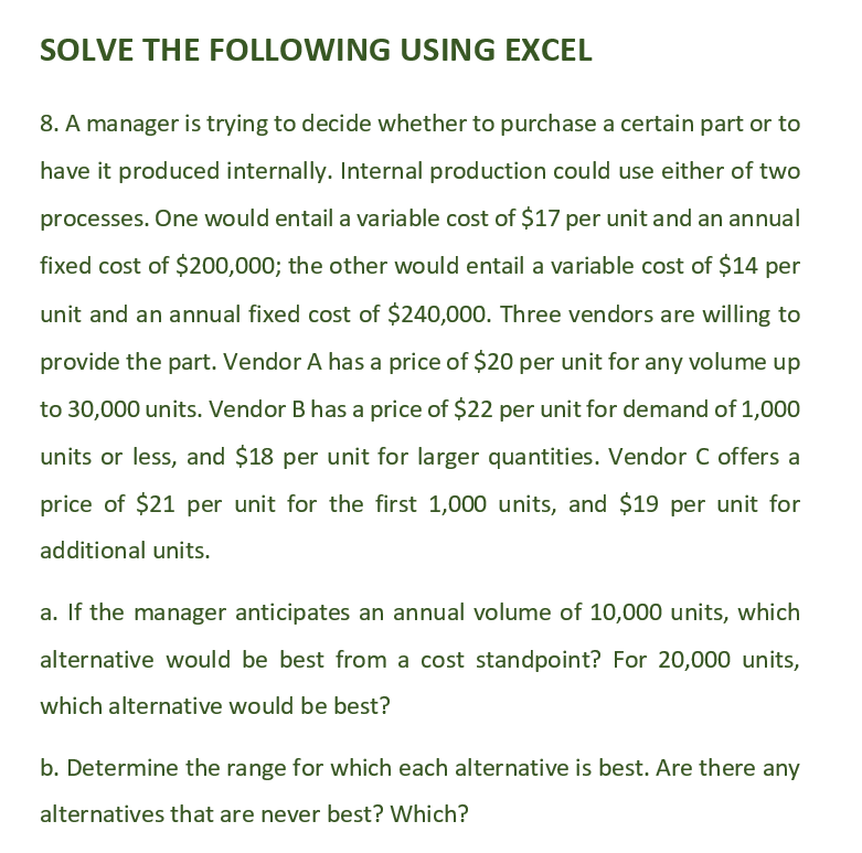 SOLVE THE FOLLOWING USING EXCEL
8. A manager is trying to decide whether to purchase a certain part or to
have it produced internally. Internal production could use either of two
processes. One would entail a variable cost of $17 per unit and an annual
fixed cost of $200,000; the other would entail a variable cost of $14 per
unit and an annual fixed cost of $240,000. Three vendors are willing to
provide the part. Vendor A has a price of $20 per unit for any volume up
to 30,000 units. Vendor B has a price of $22 per unit for demand of 1,000
units or less, and $18 per unit for larger quantities. Vendor C offers a
price of $21 per unit for the first 1,000 units, and $19 per unit for
additional units.
a. If the manager anticipates an annual volume of 10,000 units, which
alternative would be best from a cost standpoint? For 20,000 units,
which alternative would be best?
b. Determine the range for which each alternative is best. Are there any
alternatives that are never best? Which?