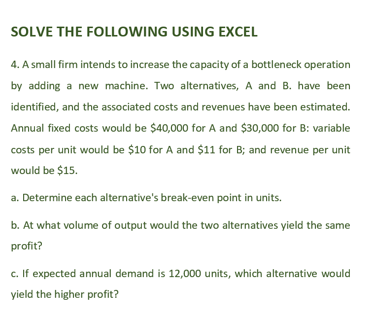 SOLVE THE FOLLOWING USING EXCEL
4. A small firm intends to increase the capacity of a bottleneck operation
by adding a new machine. Two alternatives, A and B. have been
identified, and the associated costs and revenues have been estimated.
Annual fixed costs would be $40,000 for A and $30,000 for B: variable
costs per unit would be $10 for A and $11 for B; and revenue per unit
would be $15.
a. Determine each alternative's break-even point in units.
b. At what volume of output would the two alternatives yield the same
profit?
c. If expected annual demand is 12,000 units, which alternative would
yield the higher profit?