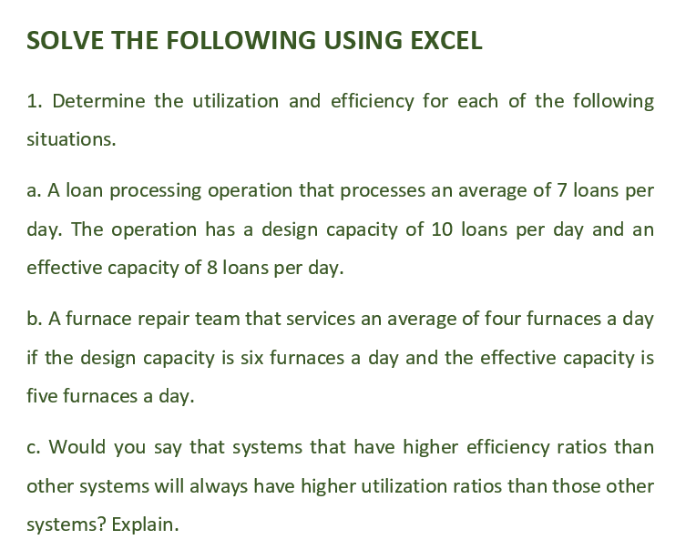 SOLVE THE FOLLOWING USING EXCEL
1. Determine the utilization and efficiency for each of the following
situations.
a. A loan processing operation that processes an average of 7 loans per
day. The operation has a design capacity of 10 loans per day and an
effective capacity of 8 loans per day.
b. A furnace repair team that services an average of four furnaces a day
if the design capacity is six furnaces a day and the effective capacity is
five furnaces a day.
c. Would you say that systems that have higher efficiency ratios than
other systems will always have higher utilization ratios than those other
systems? Explain.
