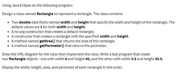Using Java Eclipse do the following program:
Design a class named Rectangle to represent a rectangle. The class contains:
• Two double data fields named width and height that specify the width and height of the rectangle. The
default values are 1 for both width and height.
• A no-arg constructor that creates a default rectangle.
• A constructor that creates a rectangle with the specified width and height.
• A method named getArea() that returns the area of this rectangle.
• A method named getPerimeter() that returns the perimeter.
Draw the UML diagram for the class then implement the class. Write a test program that create
two Rectangle objects - one with width 4 and height 40, and the other with width 3.5 and height 35.9.
Display the width, heigth, area, and perimeter of each rectangle in this order.
