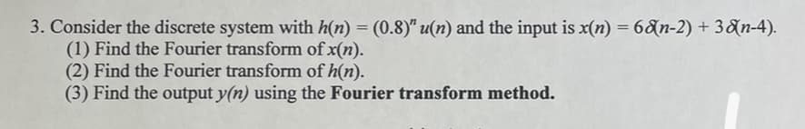 3. Consider the discrete system with h(n) = (0.8)" u(n) and the input is x(n) = 68n-2) + 38n-4).
(1) Find the Fourier transform of x(n).
(2) Find the Fourier transform of h(n).
(3) Find the output y(n) using the Fourier transform method.