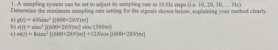 1. A sampling system can be set to adjust its sampling rate in 10 Hz steps (i.e. 10, 20, 30, ... Hz).
Determine the minimum sampling rate setting for the signals shown below, explaining your method clearly.
a) g(t) = 4Nsinc² [(600+20M)лt]
b) s(t) = sinc² [(600+20N)ñt] sinc (500ft)
c) m(t) = 8sinc² [(600+20M)π] +12Ncos [(600+20N)лt]