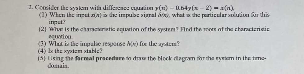 2. Consider the system with difference equation y(n) - 0.64y(n − 2) = x(n),
(1) When the input x(n) is the impulse signal 8(n), what is the particular solution for this
input?
(2) What is the characteristic equation of the system? Find the roots of the characteristic
equation.
(3) What is the impulse response h(n) for the system?
(4) Is the system stable?
(5) Using the formal procedure to draw the block diagram for the system in the time-
domain.