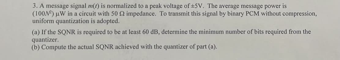 3. A message signal m(t) is normalized to a peak voltage of ±5V. The average message power is
(100N²) μW in a circuit with 50 2 impedance. To transmit this signal by binary PCM without compression,
uniform quantization is adopted.
(a) If the SQNR is required to be at least 60 dB, determine the minimum number of bits required from the
quantizer.
(b) Compute the actual SQNR achieved with the quantizer of part (a).