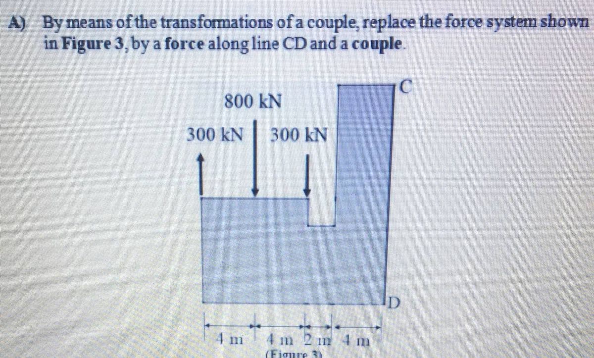 A) By means of the transformations of a couple, replace the force system shown
in Figure 3, by a force along line CD and a couple.
800 kN
300 kN
300 kN
4 m
4 m 2 m 4 m
(Figure 3)
