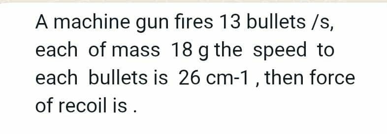 A machine gun fires 13 bullets /s,
each of mass 18 g the speed to
each bullets is 26 cm-1, then force
of recoil is .
