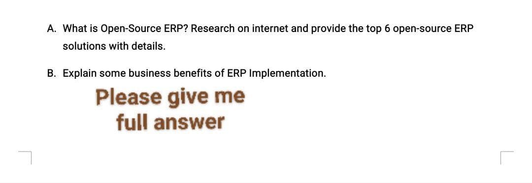 A. What is Open-Source ERP? Research on internet and provide the top 6 open-source ERP
solutions with details.
B. Explain some business benefits of ERP Implementation.
Please give me
full answer
