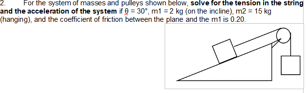 2. For the system of masses and pulleys shown below, solve for the tension in the string
and the acceleration of the system if = 30°, m1 = 2 kg (on the incline), m2 = 15 kg
(hanging), and the coefficient of friction between the plane and the m1 is 0.20.