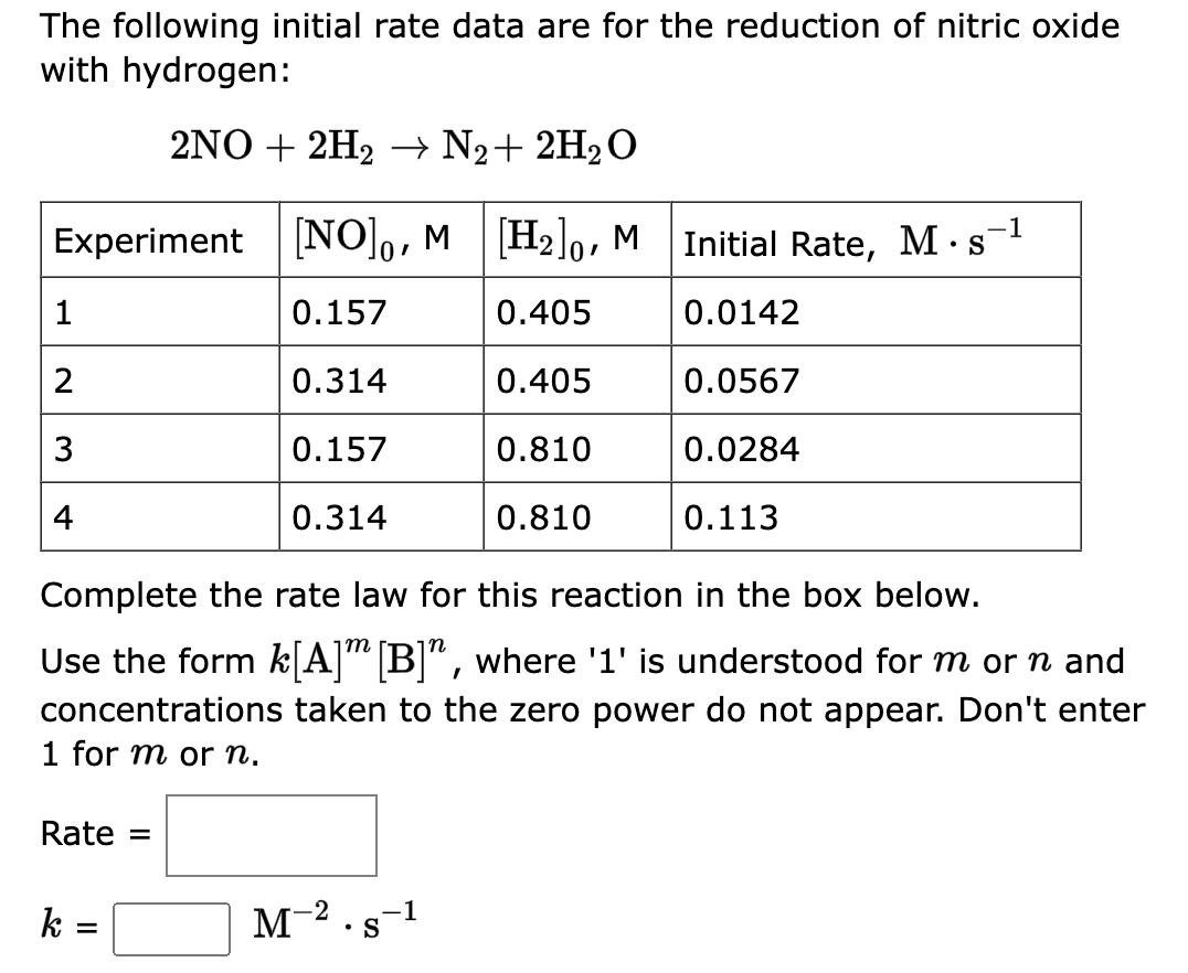 The following initial rate data are for the reduction of nitric oxide
with hydrogen:
2NO+2H₂ → N₂ + 2H₂O
Experiment [NO], M [H₂], M
0.157
0.405
0.314
0.405
0.157
0.810
0.314
0.810
1
2
3
4
Rate =
Complete the rate law for this reaction in the box below.
m
Use the form k[A] [B]", where '1' is understood for m or n and
concentrations taken to the zero power do not appear. Don't enter
1 for m or n.
k
=
.-1
M-².s-1
S
Initial Rate, M s
.
0.0142
0.0567
0.0284
0.113