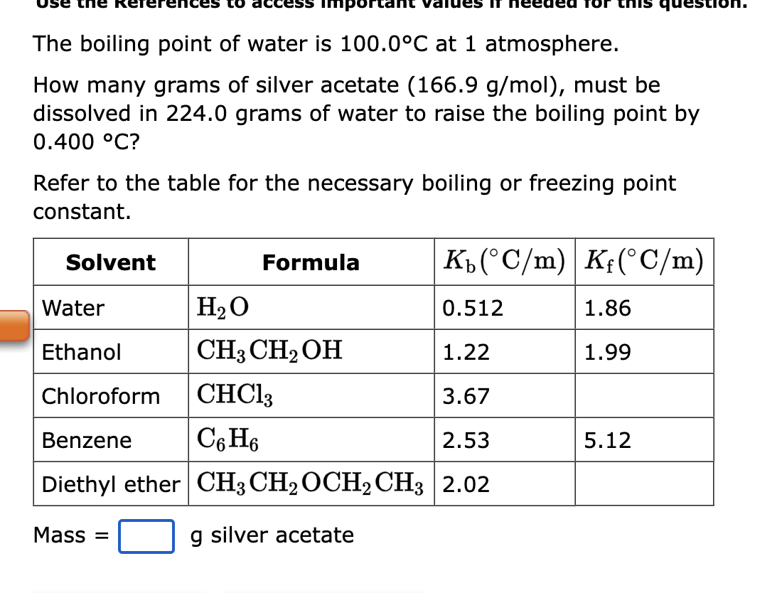 The boiling point of water is 100.0°C at 1 atmosphere.
How many grams of silver acetate (166.9 g/mol), must be
dissolved in 224.0 grams of water to raise the boiling point by
0.400 °C?
mpor
Refer to the table for the necessary boiling or freezing point
constant.
Solvent
Kb (°C/m) Kf(°C/m)
0.512
1.22
Chloroform CHCl3
3.67
Benzene
C6H6
2.53
Diethyl ether CH3 CH₂ OCH2 CH3 2.02
g silver acetate
Water
Ethanol
Mass =
this
Formula
H₂O
CH3CH₂OH
1.86
1.99
5.12