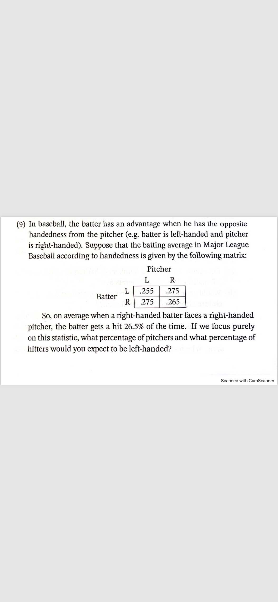 In baseball, the batter has an advantage when he has the opposite
handedness from the pitcher (e.g. batter is left-handed and pitcher
is right-handed). Suppose that the batting average in Major League
Baseball according to handedness is given by the following matrix:
Pitcher
L
R
L .255 .275
Batter
R .275
.265
So, on average when a right-handed batter faces a right-handed
pitcher, the batter gets a hit 26.5% of the time. If we focus purely
on this statistic, what percentage of pitchers and what percentage of
hitters would you expect to be left-handed?
Scanned with CamScanner