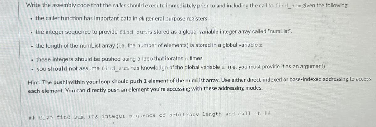 Write the assembly code that the caller should execute immediately prior to and including the call to find_sum given the following:
⚫ the caller function has important data in all general purpose registers
⚫ the integer sequence to provide find_sum is stored as a global variable integer array called "numList".
the length of the numList array (i.e. the number of elements) is stored in a global variable x
⚫ these integers should be pushed using a loop that iterates x times
• you should not assume find_sum has knowledge of the global variable x (i.e. you must provide it as an argument)
Hint: The pushl within your loop should push 1 element of the numList array. Use either direct-indexed or base-indexed addressing to access
each element. You can directly push an element you're accessing with these addressing modes.
## Give find sum its integer sequence of arbitrary length and call it ##