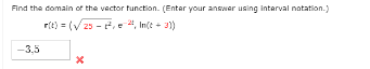 Find the domain or the vector tunction. (Entar your answer using interval natation.)
r(t) = (V25 - , e 4, In(t + 3)
-3.5

