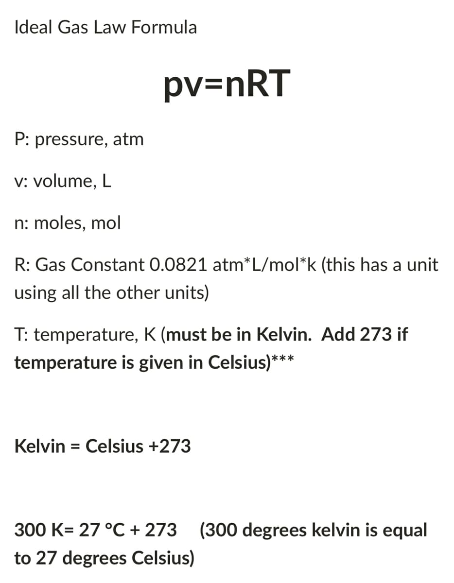 Ideal Gas Law Formula
pv=nRT
P: pressure, atm
v: volume, L
n: moles, mol
R: Gas Constant 0.0821 atm*L/mol*k (this has a unit
using all the other units)
T: temperature, K (must be in Kelvin. Add 273 if
temperature is given in Celsius)***
Kelvin = Celsius +273
300 K= 27 °C + 273 (300 degrees kelvin is equal
to 27 degrees Celsius)
